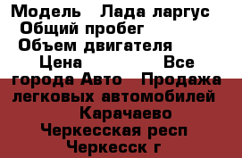  › Модель ­ Лада ларгус  › Общий пробег ­ 200 000 › Объем двигателя ­ 16 › Цена ­ 400 000 - Все города Авто » Продажа легковых автомобилей   . Карачаево-Черкесская респ.,Черкесск г.